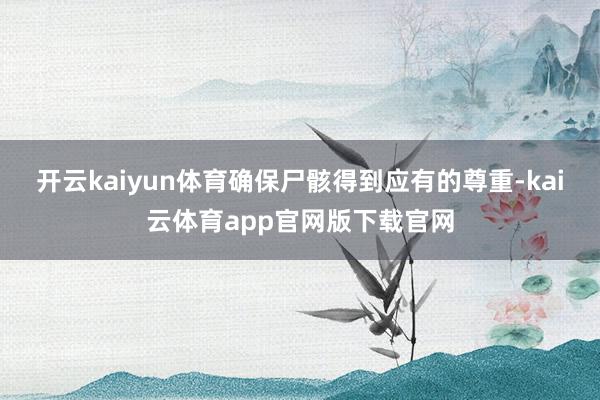 开云kaiyun体育确保尸骸得到应有的尊重-kai云体育app官网版下载官网