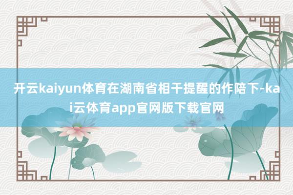 开云kaiyun体育在湖南省相干提醒的作陪下-kai云体育app官网版下载官网