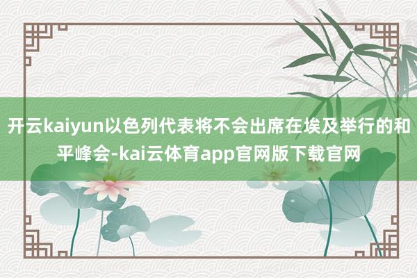 开云kaiyun以色列代表将不会出席在埃及举行的和平峰会-kai云体育app官网版下载官网