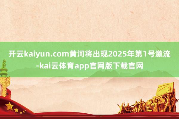 开云kaiyun.com黄河将出现2025年第1号激流-kai云体育app官网版下载官网