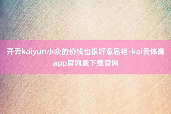 开云kaiyun小众的价钱也很好意思艳-kai云体育app官网版下载官网