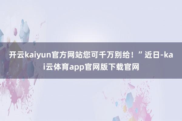 开云kaiyun官方网站您可千万别给！”近日-kai云体育app官网版下载官网