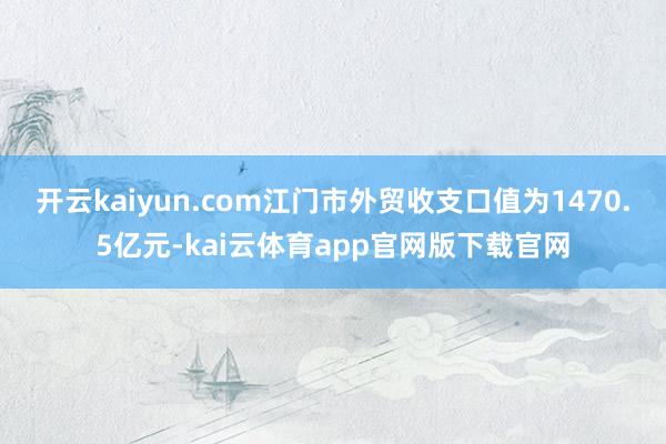 开云kaiyun.com江门市外贸收支口值为1470.5亿元-kai云体育app官网版下载官网