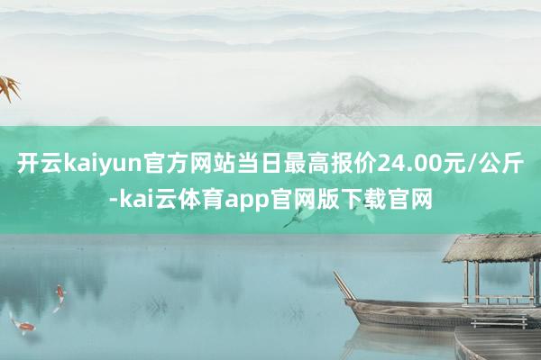 开云kaiyun官方网站当日最高报价24.00元/公斤-kai云体育app官网版下载官网