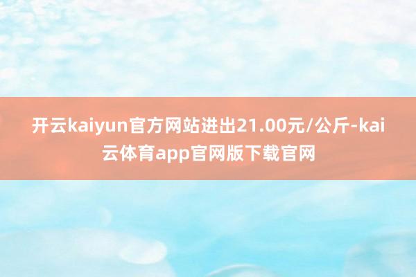 开云kaiyun官方网站进出21.00元/公斤-kai云体育app官网版下载官网