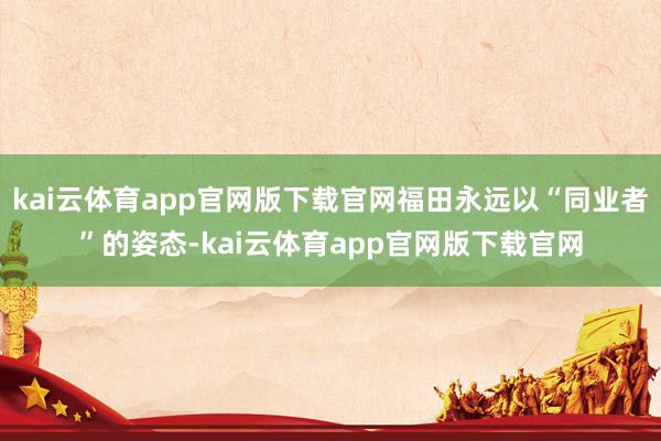 kai云体育app官网版下载官网福田永远以“同业者”的姿态-kai云体育app官网版下载官网
