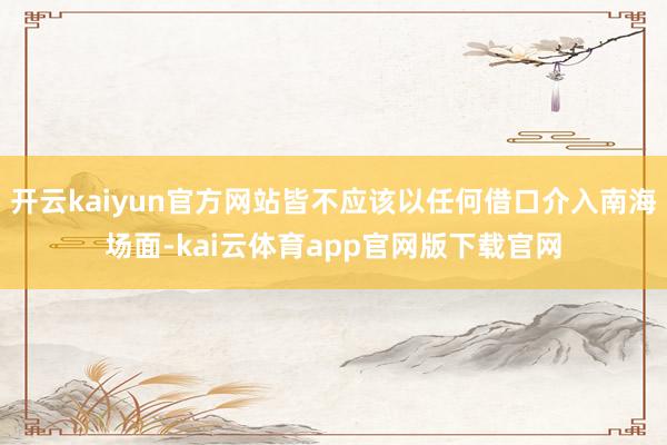 开云kaiyun官方网站皆不应该以任何借口介入南海场面-kai云体育app官网版下载官网