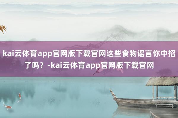 kai云体育app官网版下载官网这些食物谣言你中招了吗？-kai云体育app官网版下载官网