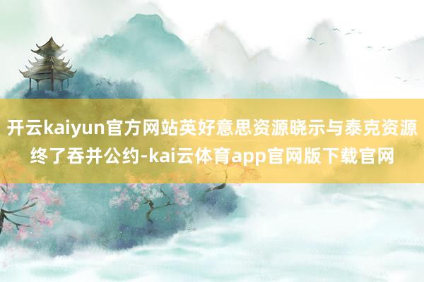 开云kaiyun官方网站英好意思资源晓示与泰克资源终了吞并公约-kai云体育app官网版下载官网