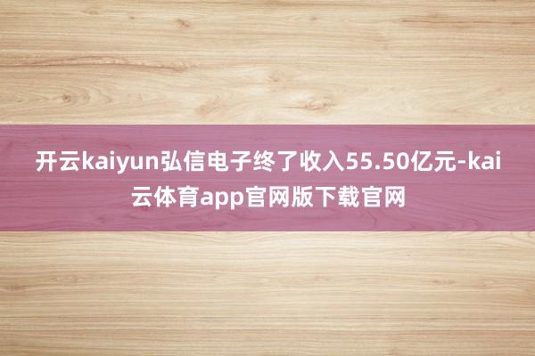 开云kaiyun弘信电子终了收入55.50亿元-kai云体育app官网版下载官网