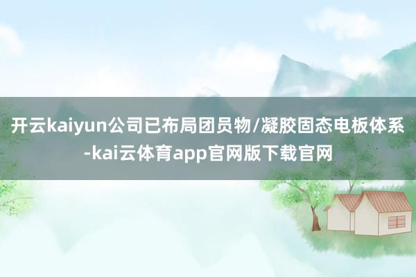 开云kaiyun公司已布局团员物/凝胶固态电板体系-kai云体育app官网版下载官网