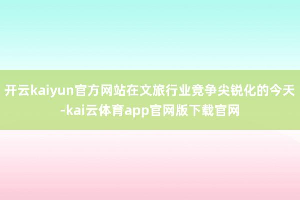 开云kaiyun官方网站在文旅行业竞争尖锐化的今天-kai云体育app官网版下载官网